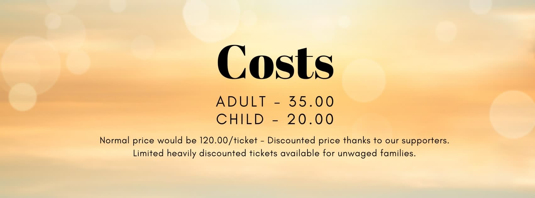 Costs Costs ADULT – 35.00 CHILD – 20.00 Normal price would be 120.00/ticket – Discounted price thanks to our supporters. Limited heavily discounted tickets available for unwaged families.